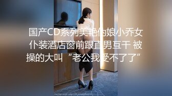 国产CD系列美艳伪娘小乔女仆装酒店窗前跟直男互干 被操的大叫“老公我受不了了”