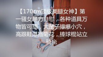 【170cm顶级美腿女神】第一骚女暴力自慰，各种道具万物皆可插，大茄子撑爆小穴，高跟鞋爆插菊花，棒球棍站立骑坐