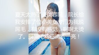 夏天太热了去美容院，院长给我安排了位小美女专门为我脱屌毛，有没有感觉，啊啊太烫了。脱完毛鸡巴清新一亮！