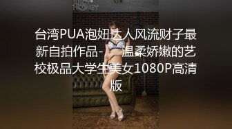 台湾PUA泡妞达人风流财子最新自拍作品-❤️温柔娇嫩的艺校极品大学生美女1080P高清版