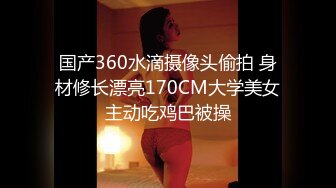 国产360水滴摄像头偷拍 身材修长漂亮170CM大学美女主动吃鸡巴被操