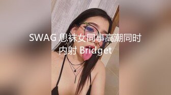 SWAG 思袜女同事高潮同时内射 Bridget