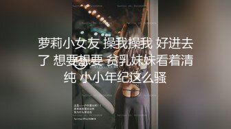 萝莉小女友 操我操我 好进去了 想要想要 贫乳妹妹看着清纯 小小年纪这么骚