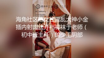 海角社区熟女控淫乱大神小金插内射肉丝开裆裤袜于老师（初中班主任）的少毛阴部