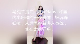 乌克兰混血- 美妖Nafis- 和国内小哥哥的一夜爱情，被玩弄妖棒，从后面抱着进入身体，实在太疯狂啦！