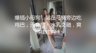 爆插小母狗，站在马桶旁边吃鸡巴，无套插入水乳交融，爽得哇哇叫！