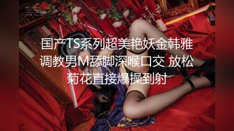 国产TS系列超美艳妖金韩雅调教男M舔脚深喉口交 放松菊花直接爆操到射