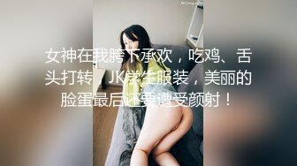 女神在我胯下承欢，吃鸡、舌头打转，JK学生服装，美丽的脸蛋最后还要遭受颜射！