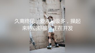 久离终见，爱液超级多，操起来特别舒服，正在开发