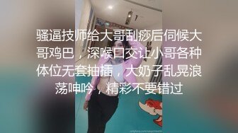 骚逼技师给大哥刮痧后伺候大哥鸡巴，深喉口交让小哥各种体位无套抽插，大奶子乱晃浪荡呻吟，精彩不要错过