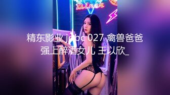 精东影业 jdbc 027 禽兽爸爸强上醉酒女儿 王以欣_