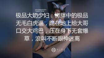 极品大奶少妇，微胖中的极品无毛白虎逼，跪在地上给大哥口交大鸡巴，压在身下无套爆草，浪叫不断眼神迷离