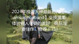 2024年换妻大神最新订阅【hamsuphusband】交换温柔体验别人老婆的美好，极品淫妻佳作，推荐！ (1)