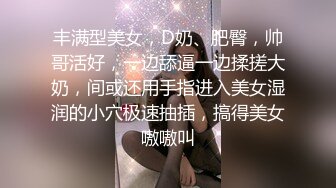 丰满型美女，D奶、肥臀，帅哥活好，一边舔逼一边揉搓大奶，间或还用手指进入美女湿润的小穴极速抽插，搞得美女嗷嗷叫