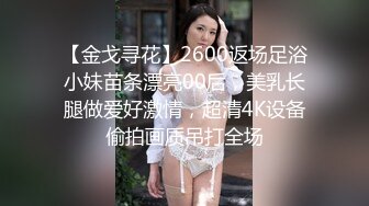 【金戈寻花】2600返场足浴小妹苗条漂亮00后，美乳长腿做爱好激情，超清4K设备偷拍画质吊打全场