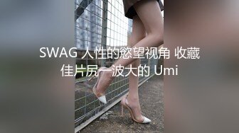 SWAG 人性的慾望视角 收藏佳片尻一波大的 Umi