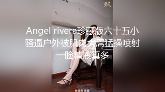 Angel rivera珍藏版六十五小骚逼户外被肌肉大屌猛操喷射一脸精液真多