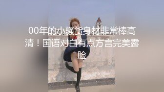 00年的小骚货身材非常棒高清！国语对白有点方言完美露脸