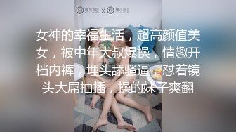 女神的幸福生活，超高颜值美女，被中年大叔爆操，情趣开档内裤，埋头舔骚逼，怼着镜头大屌抽插，操的妹子爽翻