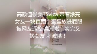 高颜值俊美TSvica 带着漂亮女友一块直播，蛋蛋放进屁眼被网友遥控 高潮啦，爽完又操女友 刺激哦！