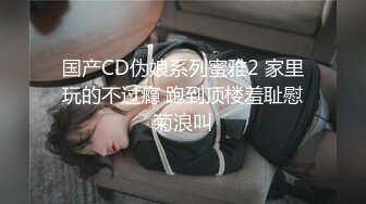 国产CD伪娘系列蜜雅2 家里玩的不过瘾 跑到顶楼羞耻慰菊浪叫