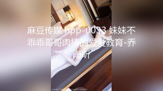 麻豆传媒 hpp-0033 妹妹不乖乖哥哥肉棒的爱爱教育-乔雨昕