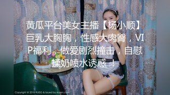 黄瓜平台美女主播【杨小顺】巨乳大胸胸，性感大肉臀，VIP福利，做爱剧烈撞击，自慰揉奶喷水诱惑 ！