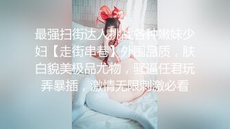 最强扫街达人挑战各种嫩妹少妇【走街串巷】外围品质，肤白貌美极品尤物，骚逼任君玩弄暴插，激情无限刺激必看