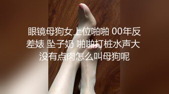 眼镜母狗女上位啪啪 00年反差婊 坠子奶 啪啪打桩水声大 没有点肉怎么叫母狗呢