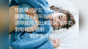 性感骚‘少女’TSmomo 公园露出，厕所自慰插穴穴 ，凉亭放鸡儿出来凉快 灌牛奶到菊花穴 喷射，渴望有人看到来强奸我！