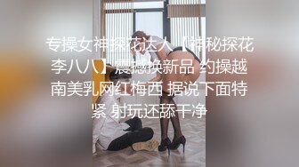 专操女神探花达人【神秘探花李八八】震撼换新品 约操越南美乳网红梅西 据说下面特紧 射玩还舔干净