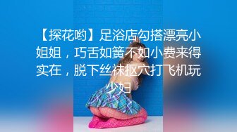 【探花哟】足浴店勾搭漂亮小姐姐，巧舌如簧不如小费来得实在，脱下丝袜抠穴打飞机玩少妇