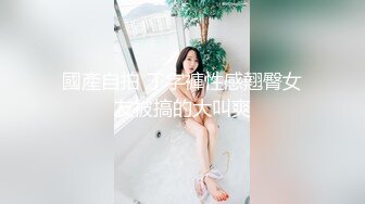 國產自拍 丁字褲性感翹臀女友被搞的大叫爽