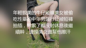 年輕貌美的牛仔短褲美女被偷吃性藥的中年男强行扯掉短褲抽插，幹累了都沒射休息後繼續幹，邊操美女邊幫他擦汗