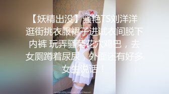 【妖精出没】骚艳TS刘洋洋 逛街挑衣服裙子进试衣间脱下内裤 玩弄骚菊花穴鸡巴，去女厕蹲着尿尿，外面还有好多女生说话！