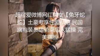 超可爱微博网红美女【兔牙蛇蛇】土豪专享性爱私拍 民国旗袍装裹舔骑乘后入猛操 完美露脸