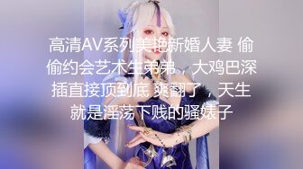 高清AV系列美艳新婚人妻 偷偷约会艺术生弟弟，大鸡巴深插直接顶到底 爽翻了，天生就是淫荡下贱的骚婊子