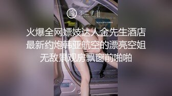 火爆全网嫖妓达人金先生酒店最新约炮韩亚航空的漂亮空姐无敌景观房飘窗前啪啪