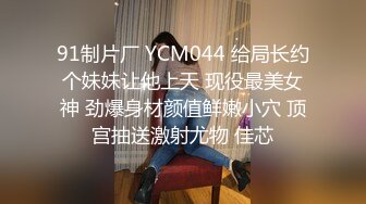 91制片厂 YCM044 给局长约个妹妹让他上天 现役最美女神 劲爆身材颜值鲜嫩小穴 顶宫抽送激射尤物 佳芯