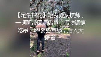 【足浴探花】短发骚女技师，一顿聊带回酒店草，舌吻调情吃吊，69姿势互舔，后入大肥臀