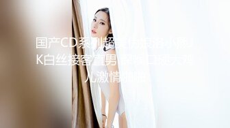 国产CD系列超美伪娘洛小熙JK白丝接客直男 深喉口硬大鸡儿激情啪啪