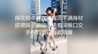 探花郎李寻欢深夜场丰满身材皮裙妹子啪啪，跪着深喉口交手指插菊花喜欢插嘴