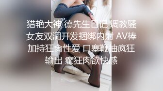 猎艳大神 德先生日记 调教骚女友双洞开发捆绑内射 AV棒加持狂肏性爱 口塞鞭抽疯狂输出 癫狂肉欲快感