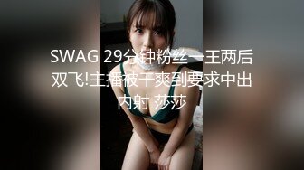 SWAG 29分钟粉丝一王两后双飞!主播被干爽到要求中出内射 莎莎