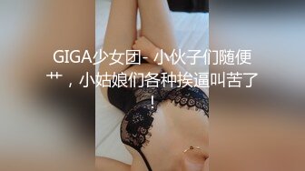 GIGA少女团- 小伙子们随便艹，小姑娘们各种挨逼叫苦了！