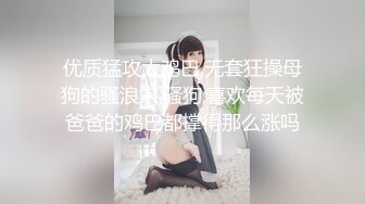 优质猛攻大鸡巴,无套狂操母狗的骚浪穴,骚狗,喜欢每天被爸爸的鸡巴都撑得那么涨吗