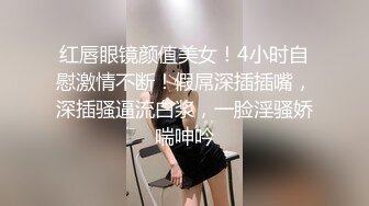 红唇眼镜颜值美女！4小时自慰激情不断！假屌深插插嘴，深插骚逼流白浆，一脸淫骚娇喘呻吟