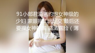 91小郎君酒店约炮女神级的少妇 蒙眼操B 玩足交 最后还要操女神的嘴 高清露脸（薄码）完整版