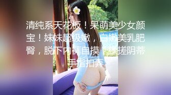 清纯系天花板！呆萌美少女颜宝！妹妹超级嫩，白嫩美乳肥臀，脱下内裤自摸，揉搓阴蒂手指扣弄