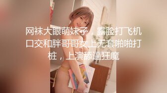 网袜大眼萌妹子，露脸打飞机口交和胖哥哥女上无套啪啪打桩，上演舔逼狂魔